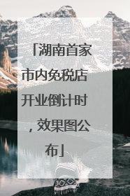 湖南首家市内免税店开业倒计时，效果图公布