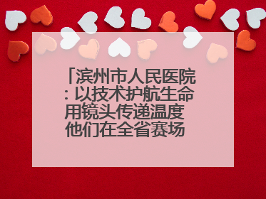 滨州市人民医院：以技术护航生命 用镜头传递温度 他们在全省赛场绽放光彩