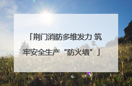 荆门消防多维发力 筑牢安全生产“防火墙”