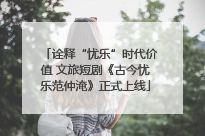 诠释“忧乐”时代价值 文旅短剧《古今忧乐范仲淹》正式上线
