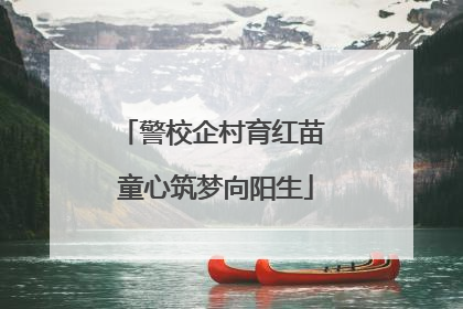 警校企村育红苗 童心筑梦向阳生