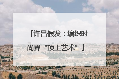 许昌假发：编织时尚界“顶上艺术”