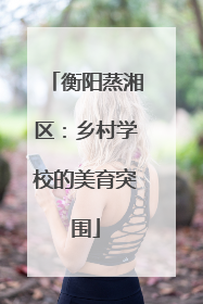 衡阳蒸湘区：乡村学校的美育突围