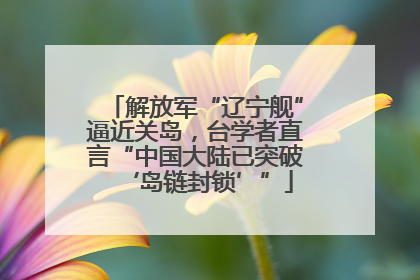 解放军“辽宁舰”逼近关岛，台学者直言“中国大陆已突破‘岛链封锁’”