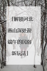 解锁河北燕山深处迎端午的民俗新玩法