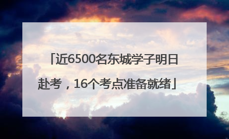 近6500名东城学子明日赴考，16个考点准备就绪