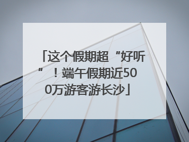 这个假期超“好听”！端午假期近500万游客游长沙