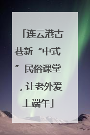 连云港古巷新“中式”民俗课堂，让老外爱上端午