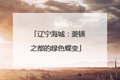 辽宁海城：菱镁之都的绿色蝶变