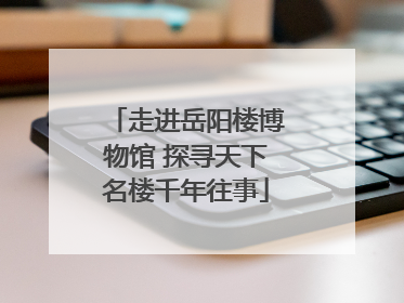 走进岳阳楼博物馆 探寻天下名楼千年往事