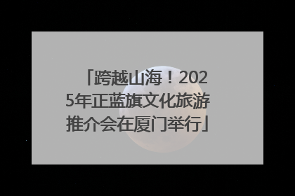 跨越山海！2025年正蓝旗文化旅游推介会在厦门举行