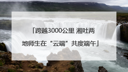 跨越3000公里 湘吐两地师生在“云端”共度端午