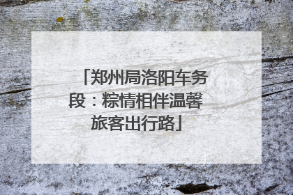 郑州局洛阳车务段：粽情相伴温馨旅客出行路