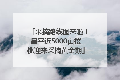 采摘路线图来啦！昌平近5000亩樱桃迎来采摘黄金期