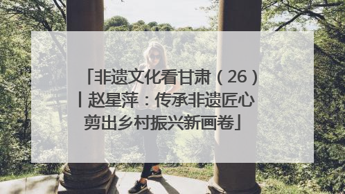 非遗文化看甘肃（26）丨赵星萍：传承非遗匠心 剪出乡村振兴新画卷