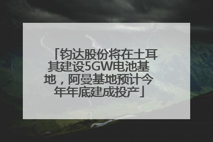 钧达股份将在土耳其建设5GW电池基地，阿曼基地预计今年年底建成投产