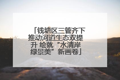 钱塘区三管齐下推动河道生态双提升 绘就“水清岸绿景美”新画卷