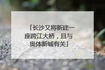 长沙又将新建一座跨江大桥，且与奥体新城有关