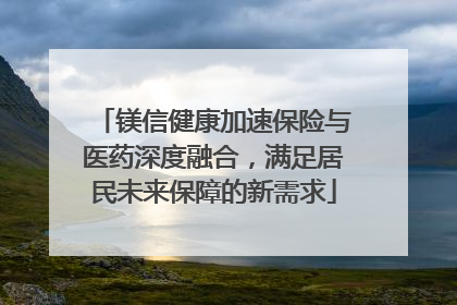 镁信健康加速保险与医药深度融合，满足居民未来保障的新需求