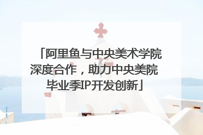 阿里鱼与中央美术学院深度合作，助力中央美院毕业季IP开发创新