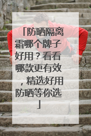 防晒隔离霜哪个牌子好用？看看哪款更有效，精选好用防晒等你选