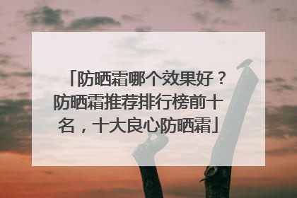 防晒霜哪个效果好？防晒霜推荐排行榜前十名，十大良心防晒霜