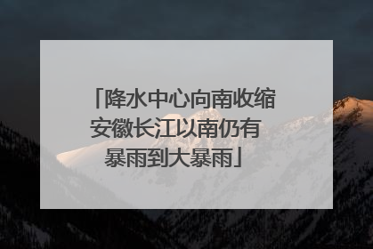 降水中心向南收缩 安徽长江以南仍有暴雨到大暴雨