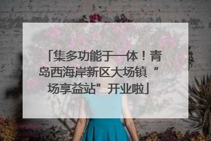 集多功能于一体！青岛西海岸新区大场镇“场享益站”开业啦