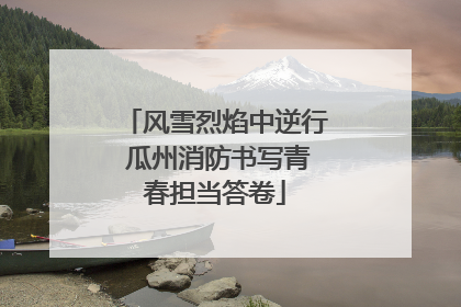 风雪烈焰中逆行 瓜州消防书写青春担当答卷