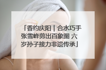 香约庆阳｜合水巧手张雪峰剪出百象图 六岁孙子接力非遗传承