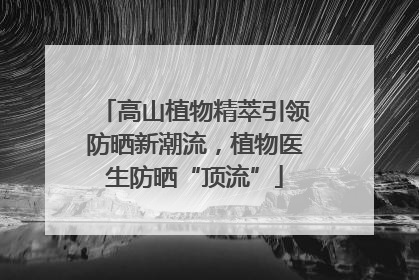 高山植物精萃引领防晒新潮流，植物医生防晒“顶流”