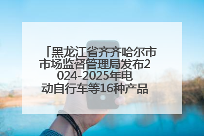 黑龙江省齐齐哈尔市市场监督管理局发布2024-2025年电动自行车等16种产品质量监督抽查情况