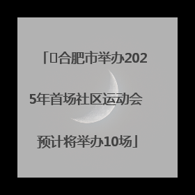 ﻿合肥市举办2025年首场社区运动会 预计将举办10场