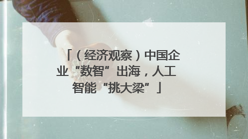 （经济观察）中国企业“数智”出海，人工智能“挑大梁”