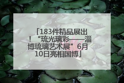 183件精品展出！“琉光璃彩——淄博琉璃艺术展”6月10日亮相国博