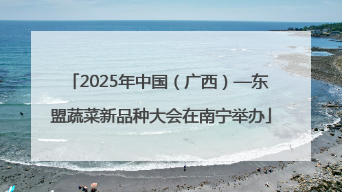 2025年中国（广西）—东盟蔬菜新品种大会在南宁举办