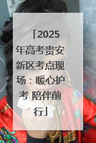 2025年高考贵安新区考点现场：暖心护考 陪伴前行