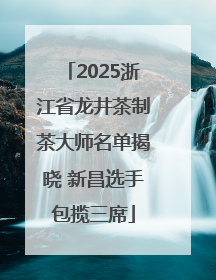 2025浙江省龙井茶制茶大师名单揭晓 新昌选手包揽三席
