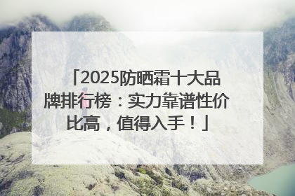 2025防晒霜十大品牌排行榜：实力靠谱性价比高，值得入手！