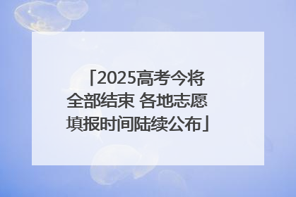 2025高考今将全部结束 各地志愿填报时间陆续公布