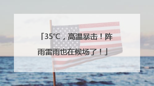 35℃，高温暴击！阵雨雷雨也在候场了！