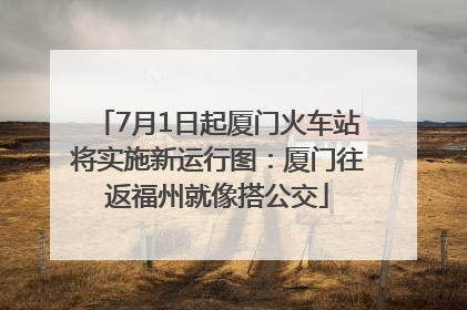 7月1日起厦门火车站将实施新运行图：厦门往返福州就像搭公交
