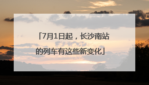 7月1日起，长沙南站的列车有这些新变化