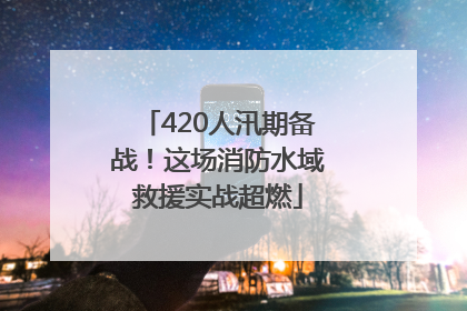 420人汛期备战！这场消防水域救援实战超燃