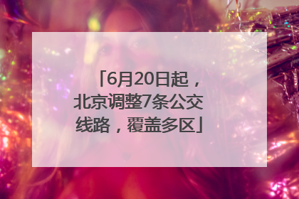 6月20日起，北京调整7条公交线路，覆盖多区