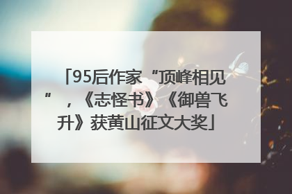 95后作家“顶峰相见”，《志怪书》《御兽飞升》获黄山征文大奖