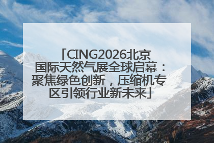 CING2026北京国际天然气展全球启幕：聚焦绿色创新，压缩机专区引领行业新未来