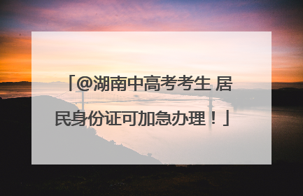 @湖南中高考考生 居民身份证可加急办理！