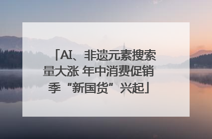 AI、非遗元素搜索量大涨 年中消费促销季“新国货”兴起